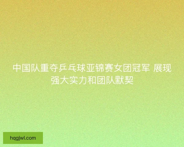 中国队重夺乒乓球亚锦赛女团冠军 展现强大实力和团队默契