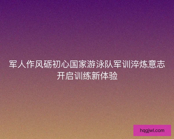 军人作风砺初心国家游泳队军训淬炼意志开启训练新体验