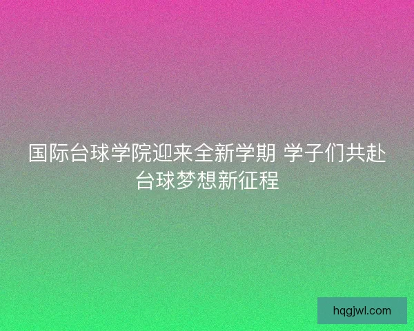 国际台球学院迎来全新学期 学子们共赴台球梦想新征程