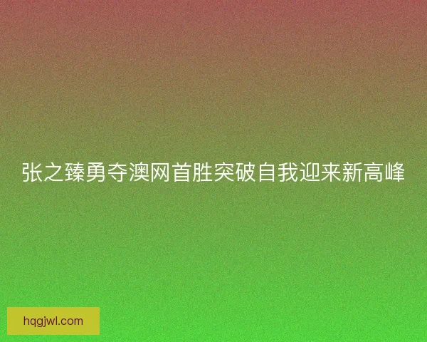 张之臻勇夺澳网首胜突破自我迎来新高峰