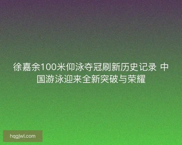 徐嘉余100米仰泳夺冠刷新历史记录 中国游泳迎来全新突破与荣耀