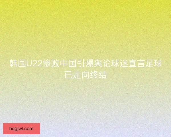 韩国U22惨败中国引爆舆论球迷直言足球已走向终结