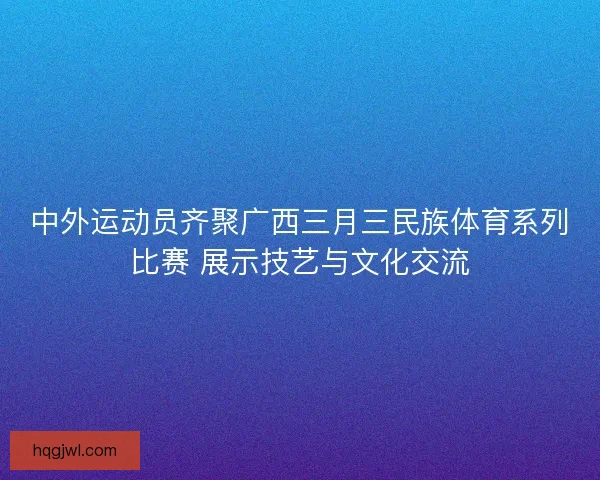 中外运动员齐聚广西三月三民族体育系列比赛 展示技艺与文化交流