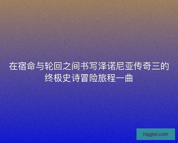 在宿命与轮回之间书写泽诺尼亚传奇三的终极史诗冒险旅程一曲