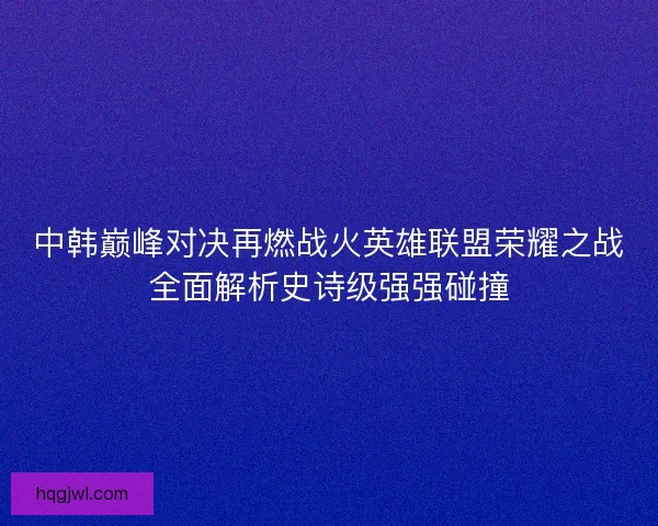 中韩巅峰对决再燃战火英雄联盟荣耀之战全面解析史诗级强强碰撞