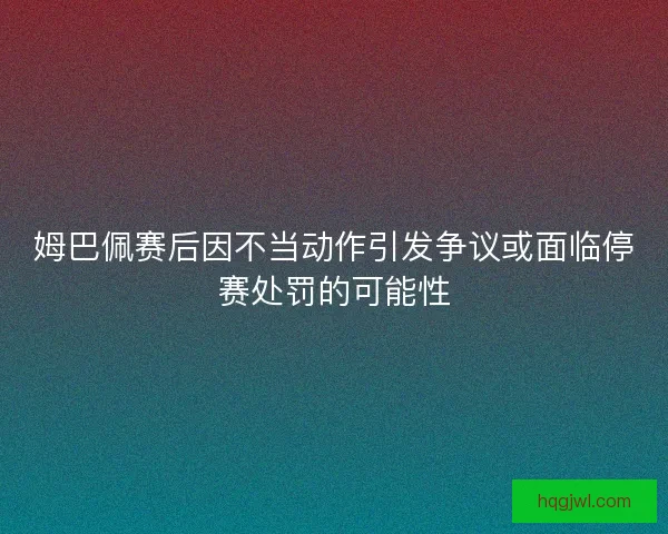 姆巴佩赛后因不当动作引发争议或面临停赛处罚的可能性